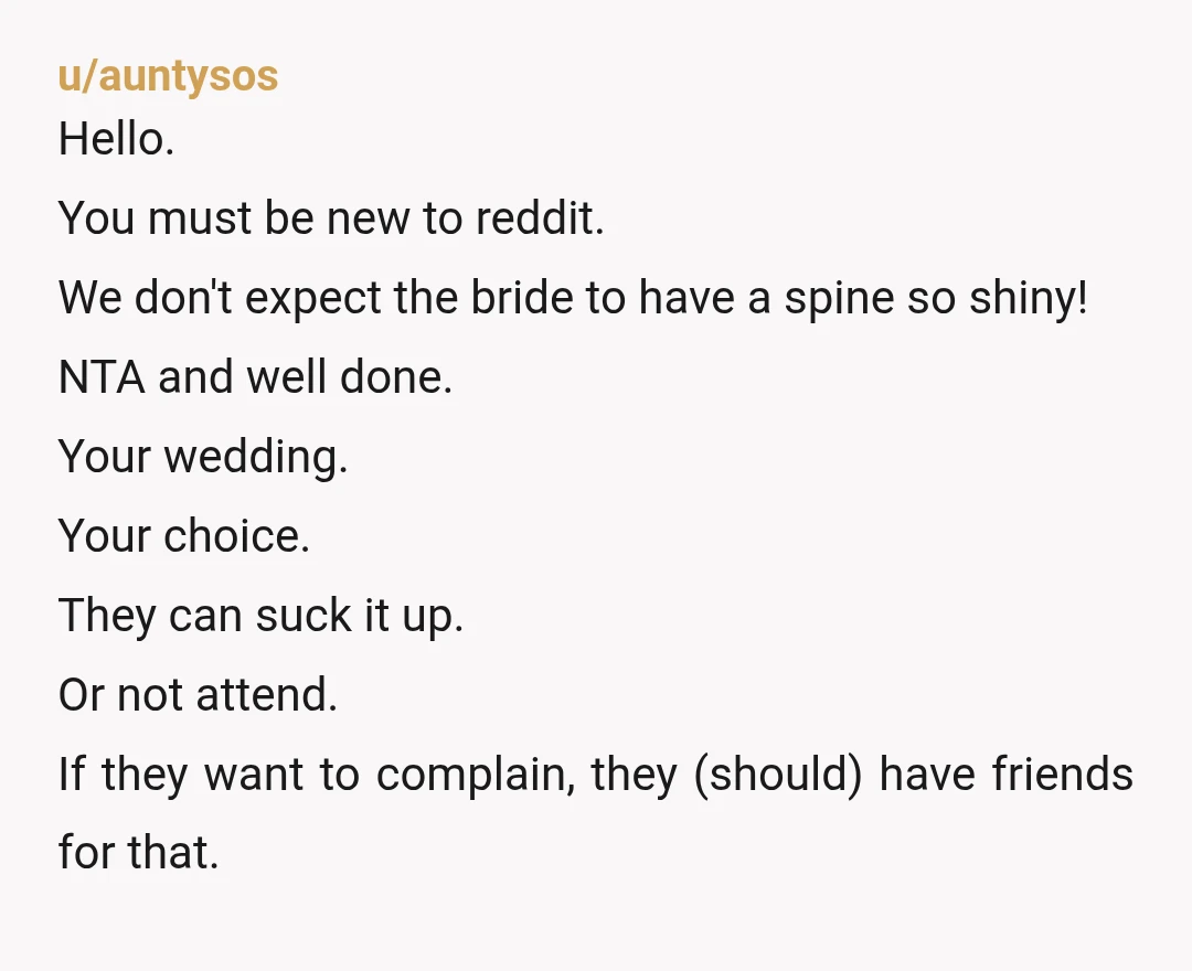 u/auntysos Hello. You must be new to reddit. We don't expect the bride to have a spine so shiny! NTA and well done. Your wedding. Your choice. They can suck...