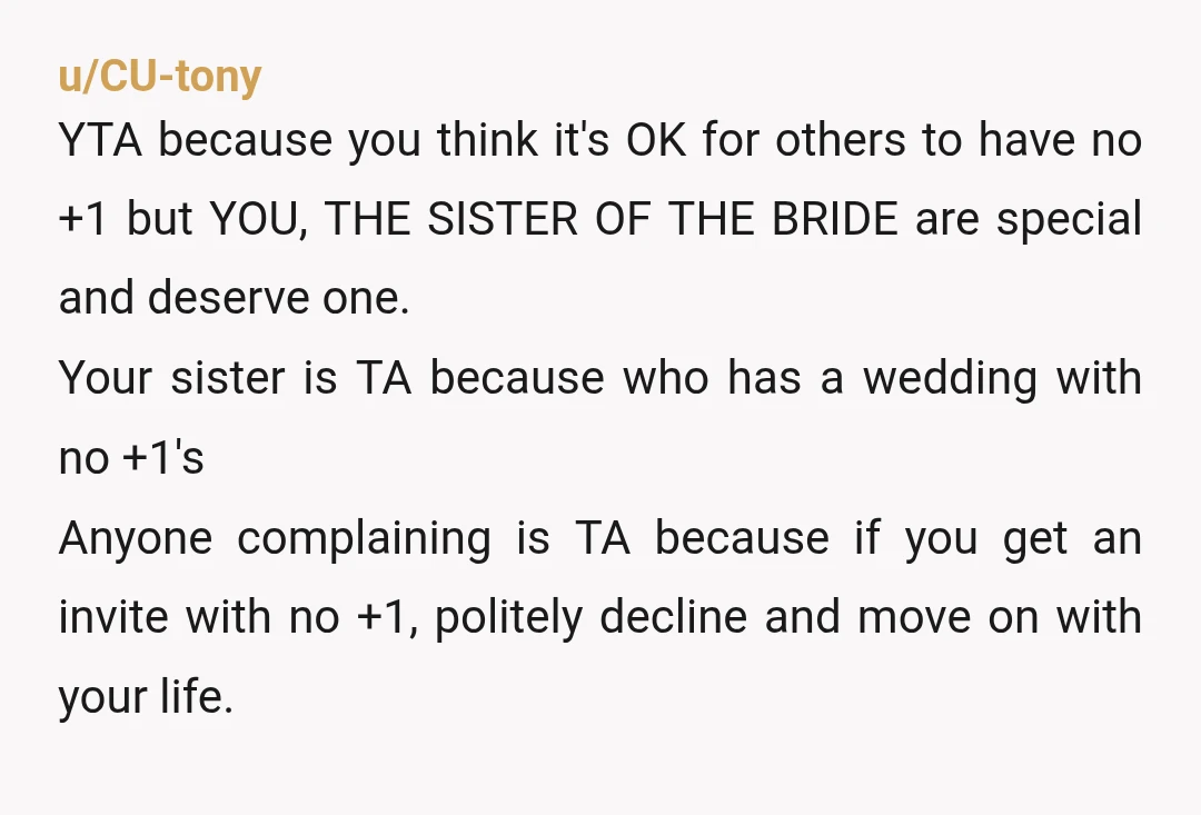 u/CU-tony YTA because you think it's OK for others to have no +1 but YOU, THE SISTER OF THE BRIDE are special and deserve one. Your sister is TA because...
