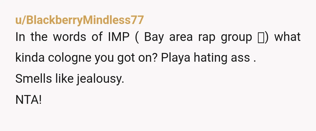 u/BlackberryMindless77
In the words of IMP ( Bay area rap group 🤣) what kinda cologne you got on? Playa hating ass .
Smells like jealousy.
NTA!