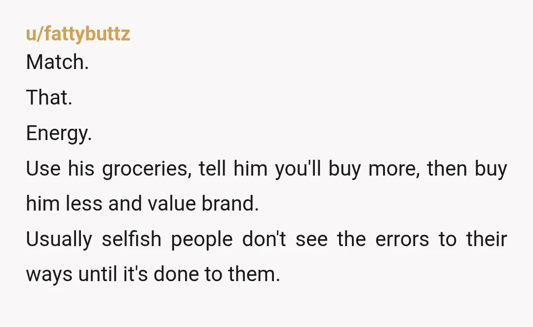 u/fattybuttz Match. That. Energy. Use his groceries, tell him you'll buy more, then buy him less and value brand. Usually selfish people don't see the errors to their ways until...