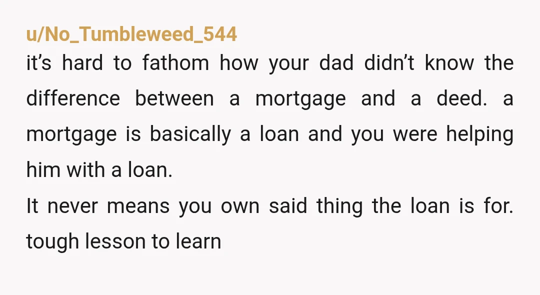 u/No_Tumbleweed_544 it’s hard to fathom how your dad didn’t know the difference between a mortgage and a deed. a mortgage is basically a loan and you were helping him with...