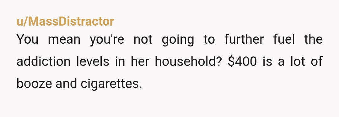 u/MassDistractor
You mean you're not going to further fuel the addiction levels in her household? $400 is a lot of booze and cigarettes.