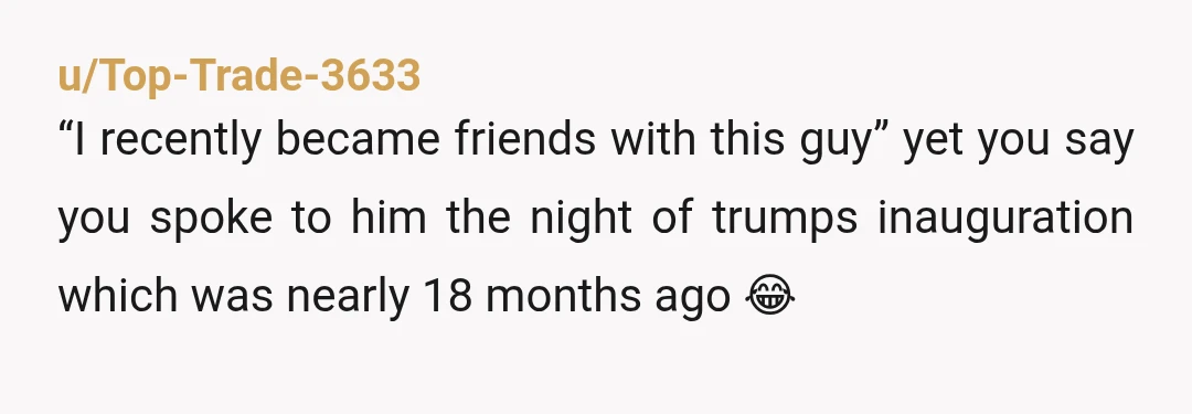 u/Top-Trade-3633
“I recently became friends with this guy” yet you say you spoke to him the night of trumps inauguration which was nearly 18 months ago 😂