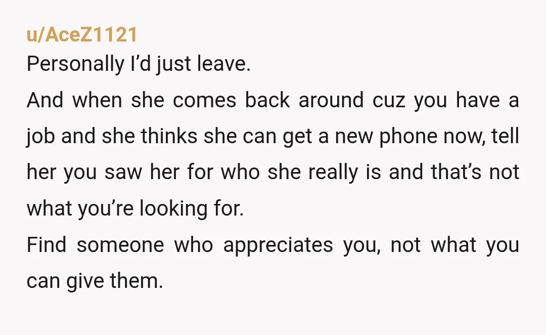 u/AceZ1121 Personally I’d just leave. And when she comes back around cuz you have a job and she thinks she can get a new phone now, tell her you saw...