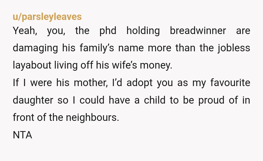 u/parsleyleaves Yeah, you, the phd holding breadwinner are damaging his family’s name more than the jobless layabout living off his wife’s money. If I were his mother, I’d adopt you...