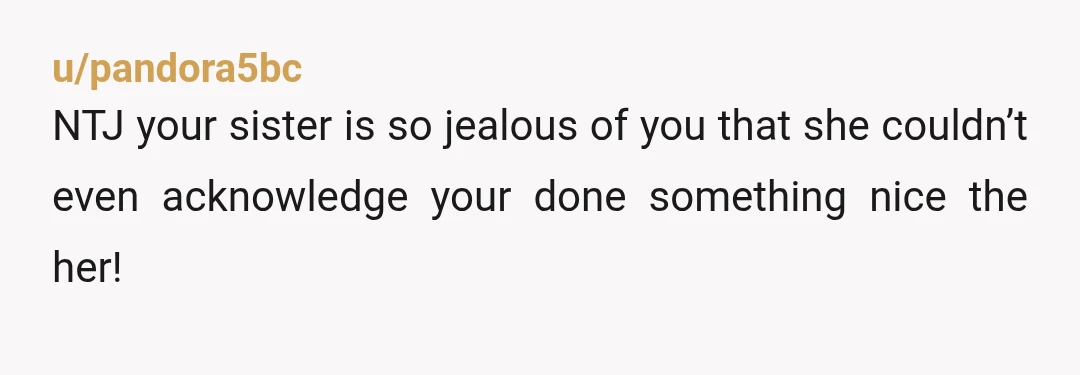 u/pandora5bc
NTJ your sister is so jealous of you that she couldn’t even acknowledge your done something nice the her!