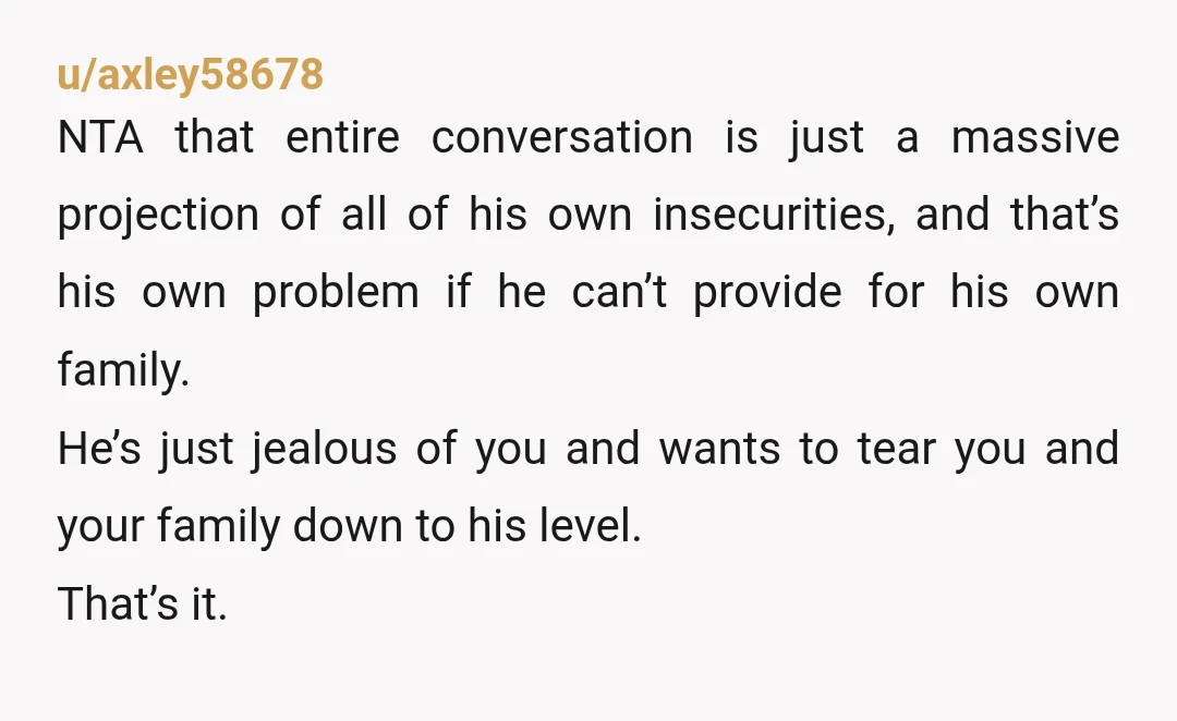 u/axley58678 NTA that entire conversation is just a massive projection of all of his own insecurities, and that’s his own problem if he can’t provide for his own family. He’s...