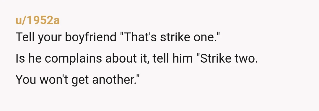 u/1952a
Tell your boyfriend "That's strike one."
Is he complains about it, tell him "Strike two.
You won't get another."