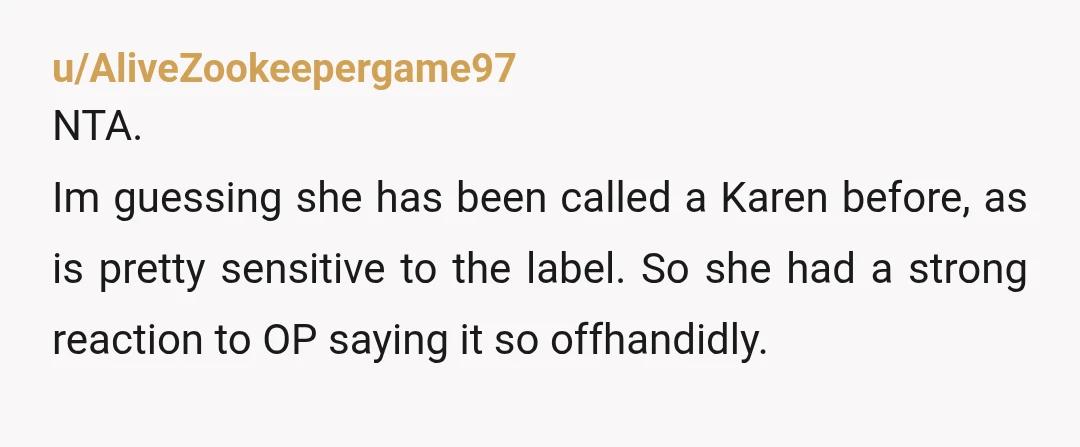 u/AliveZookeepergame97
NTA.
Im guessing she has been called a Karen before, as is pretty sensitive to the label. So she had a strong reaction to OP saying it so offhandidly.