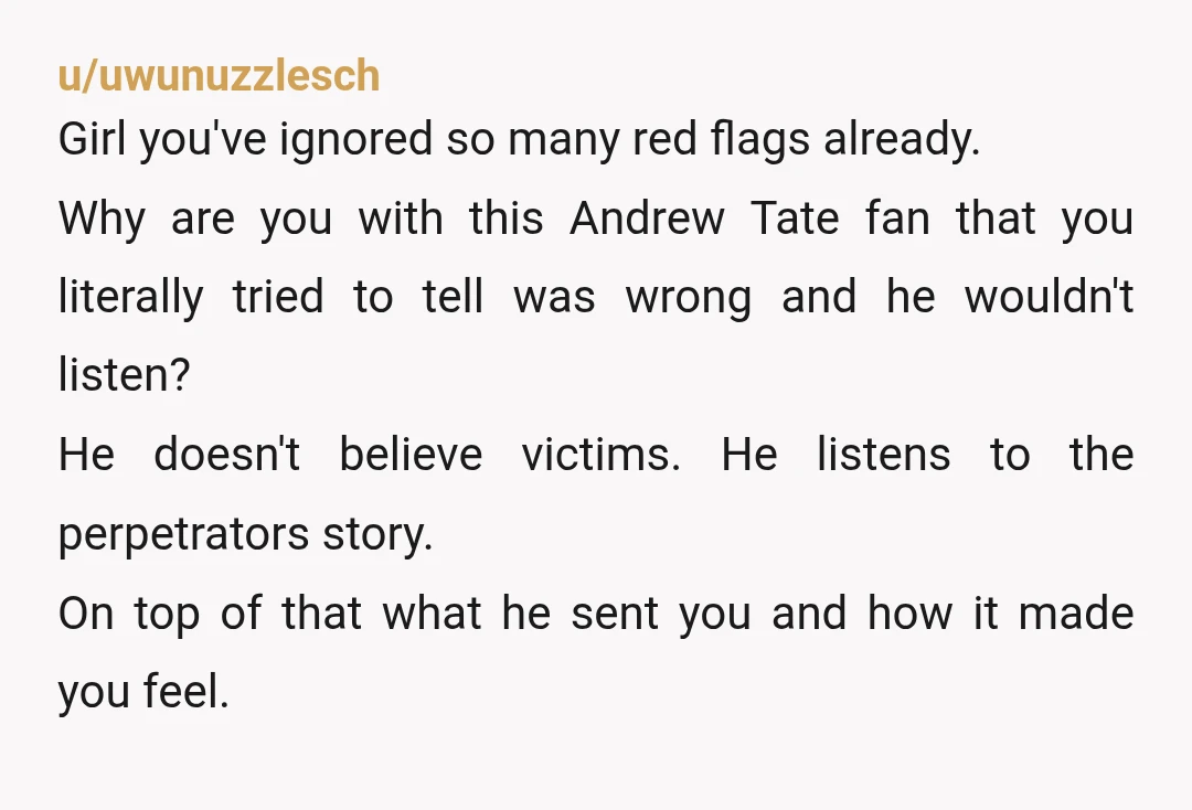 u/uwunuzzlesch Girl you've ignored so many red flags already. Why are you with this Andrew Tate fan that you literally tried to tell was wrong and he wouldn't listen? He...