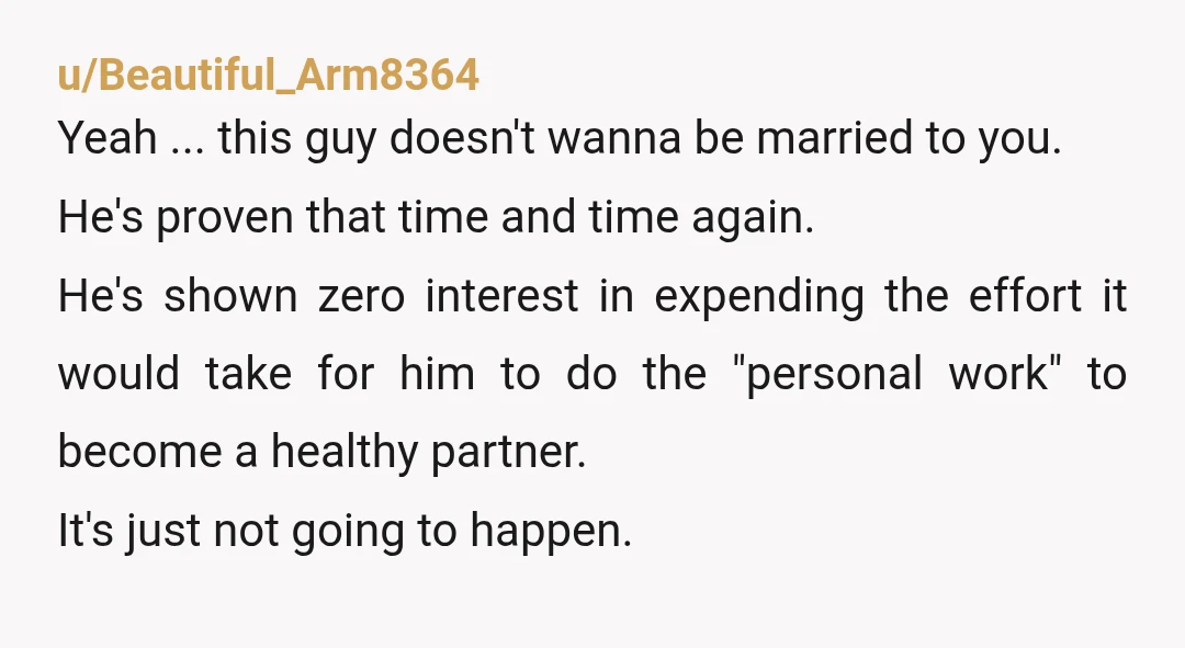 u/Beautiful_Arm8364 Yeah ... this guy doesn't wanna be married to you. He's proven that time and time again. He's shown zero interest in expending the effort it would take for...