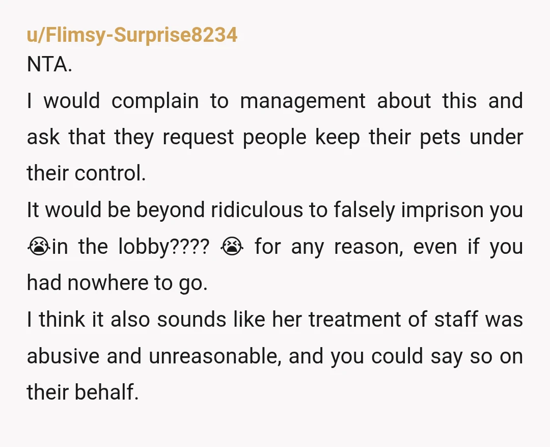 u/Flimsy-Surprise8234 NTA. I would complain to management about this and ask that they request people keep their pets under their control. It would be beyond ridiculous to falsely imprison you...