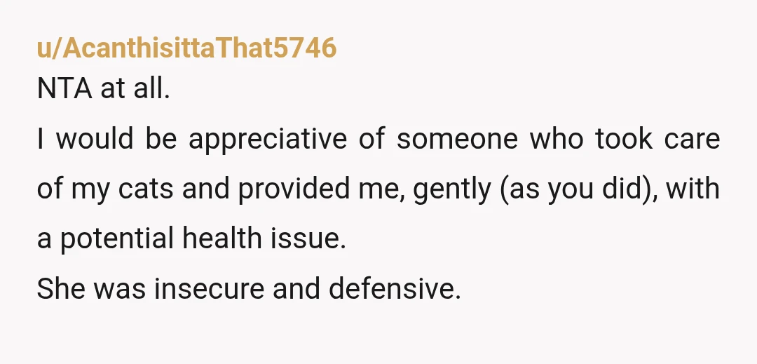 u/AcanthisittaThat5746 NTA at all. I would be appreciative of someone who took care of my cats and provided me, gently (as you did), with a potential health issue. She was...
