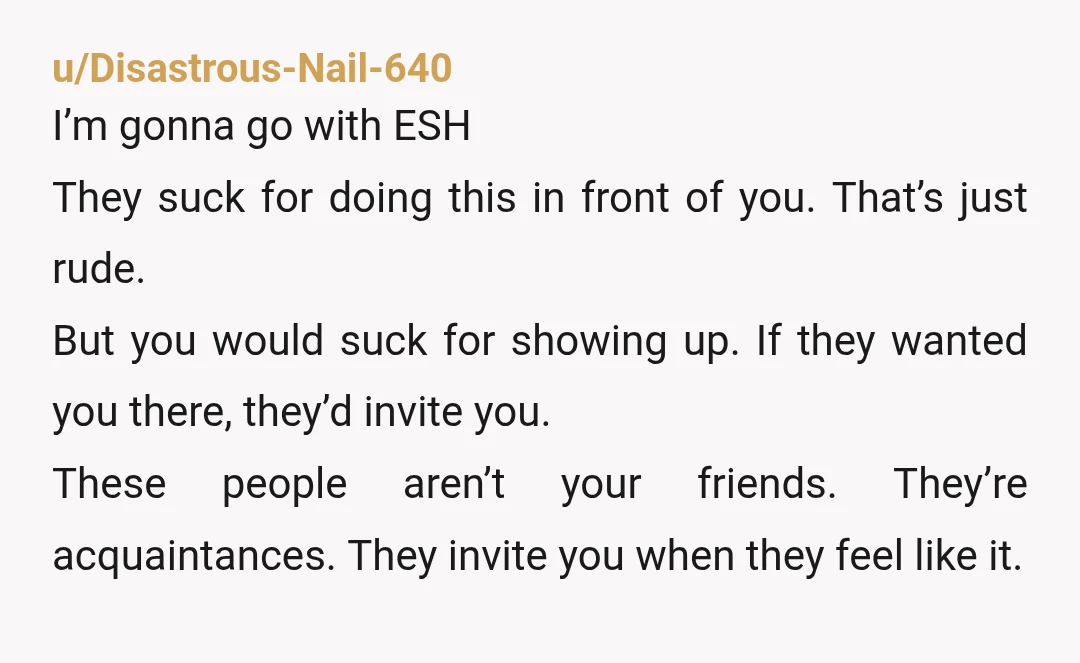 u/Disastrous-Nail-640 I’m gonna go with ESH They suck for doing this in front of you. That’s just rude. But you would suck for showing up. If they wanted you there,...