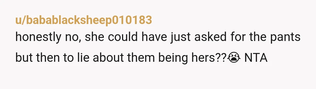 u/babablacksheep010183
honestly no, she could have just asked for the pants but then to lie about them being hers??😭 NTA