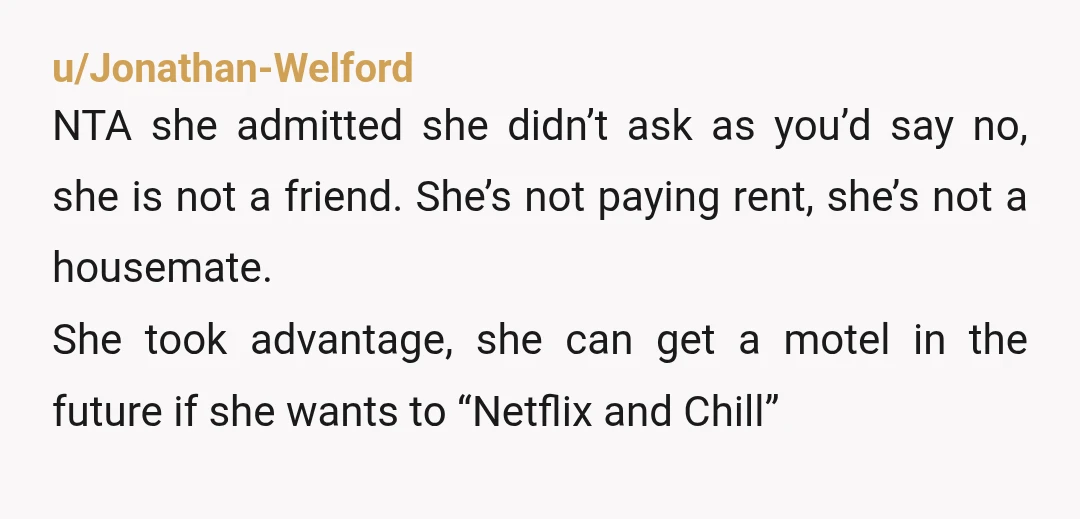 u/Jonathan-Welford NTA she admitted she didn’t ask as you’d say no, she is not a friend. She’s not paying rent, she’s not a housemate. She took advantage, she can get...