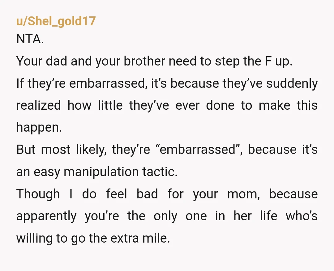 u/Shel_gold17 NTA. Your dad and your brother need to step the F up. If they’re embarrassed, it’s because they’ve suddenly realized how little they’ve ever done to make this happen....