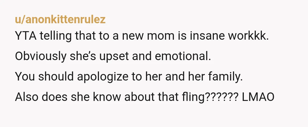 u/anonkittenrulez YTA telling that to a new mom is insane workkk. Obviously she’s upset and emotional. You should apologize to her and her family. Also does she know about that...