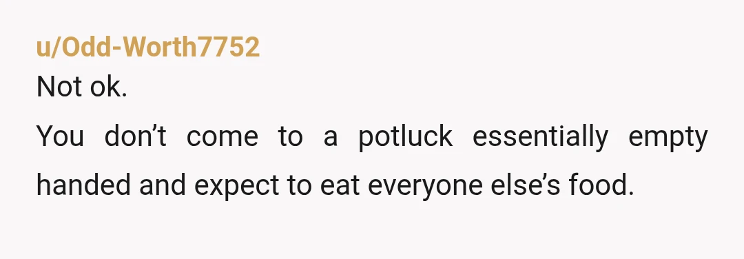 u/Odd-Worth7752
Not ok.
You don’t come to a potluck essentially empty handed and expect to eat everyone else’s food.