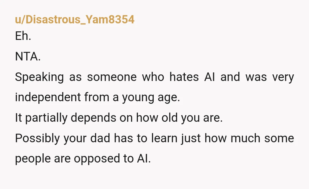 u/Disastrous_Yam8354 Eh. NTA. Speaking as someone who hates AI and was very independent from a young age. It partially depends on how old you are. Possibly your dad has to...