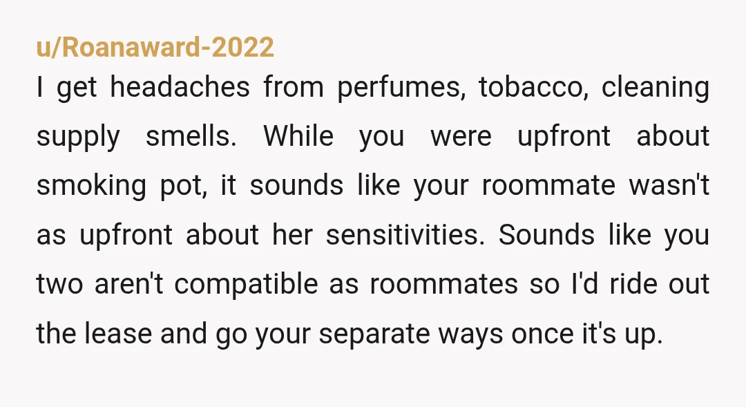 u/Roanaward-2022 I get headaches from perfumes, tobacco, cleaning supply smells. While you were upfront about smoking pot, it sounds like your roommate wasn't as upfront about her sensitivities. Sounds like...