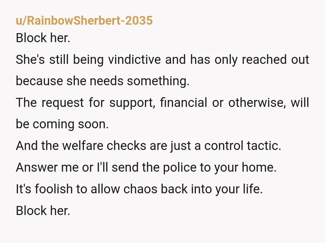 u/RainbowSherbert-2035 Block her. She's still being vindictive and has only reached out because she needs something. The request for support, financial or otherwise, will be coming soon. And the welfare...