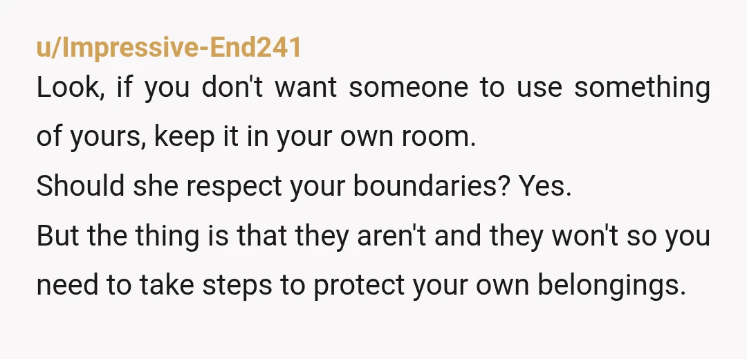 u/Impressive-End241 Look, if you don't want someone to use something of yours, keep it in your own room. Should she respect your boundaries? Yes. But the thing is that they...