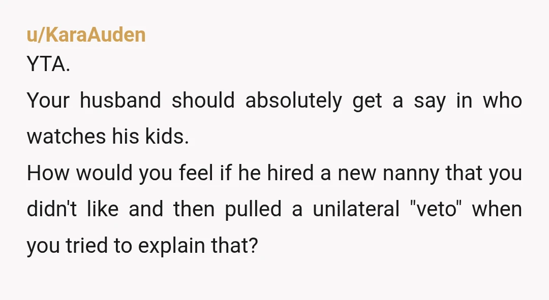 u/KaraAuden YTA. Your husband should absolutely get a say in who watches his kids. How would you feel if he hired a new nanny that you didn't like and then...