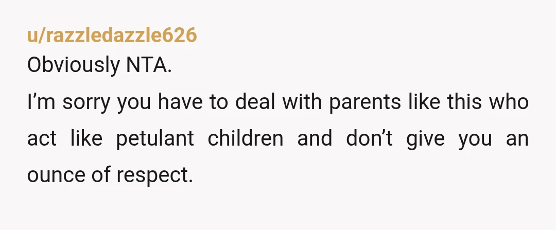 u/razzledazzle626
Obviously NTA.
I’m sorry you have to deal with parents like this who act like petulant children and don’t give you an ounce of respect.