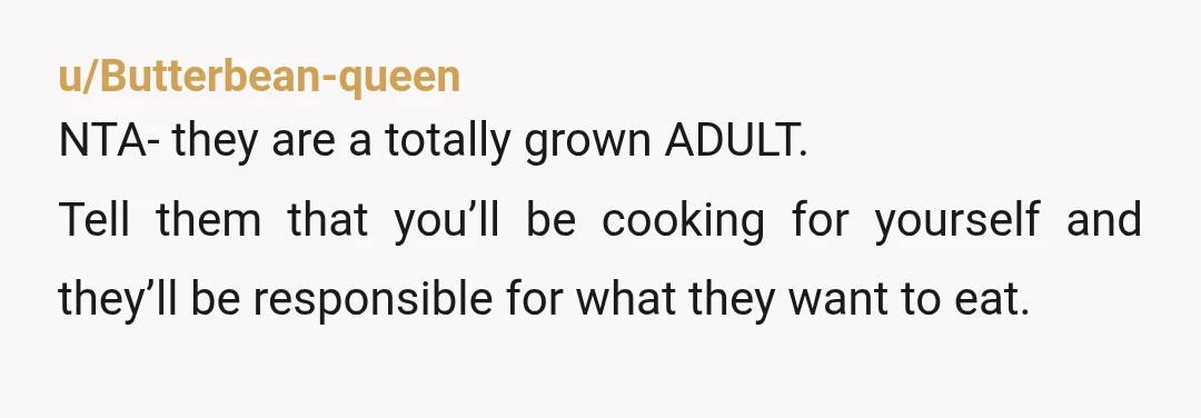 u/Butterbean-queen
NTA- they are a totally grown ADULT.
Tell them that you’ll be cooking for yourself and they’ll be responsible for what they want to eat.