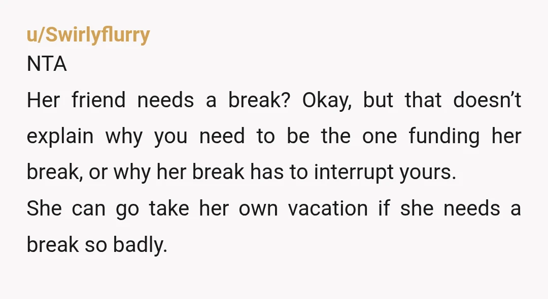 u/Swirlyflurry NTA Her friend needs a break? Okay, but that doesn’t explain why you need to be the one funding her break, or why her break has to interrupt yours....