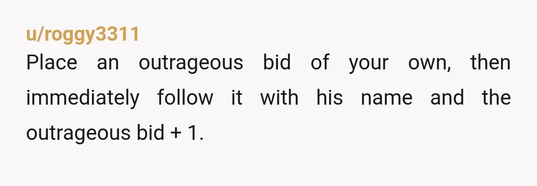 u/roggy3311
Place an outrageous bid of your own, then immediately follow it with his name and the outrageous bid + 1.