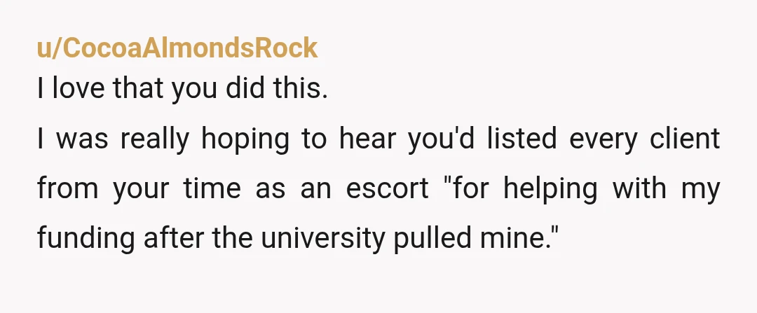 u/CocoaAlmondsRock I love that you did this. I was really hoping to hear you'd listed every client from your time as an escort "for helping with my funding after the...