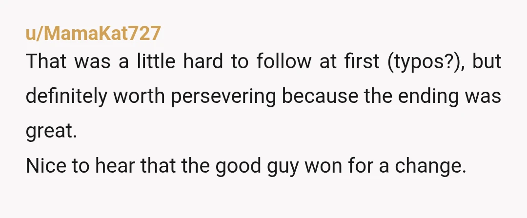u/MamaKat727 That was a little hard to follow at first (typos?), but definitely worth persevering because the ending was great. Nice to hear that the good guy won for a...