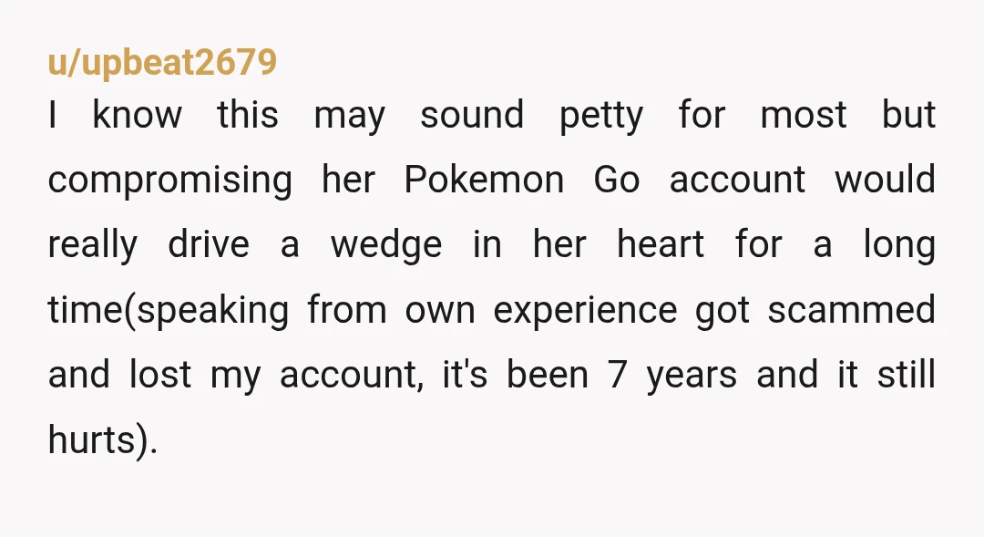 u/upbeat2679 I know this may sound petty for most but compromising her Pokemon Go account would really drive a wedge in her heart for a long time(speaking from own experience...