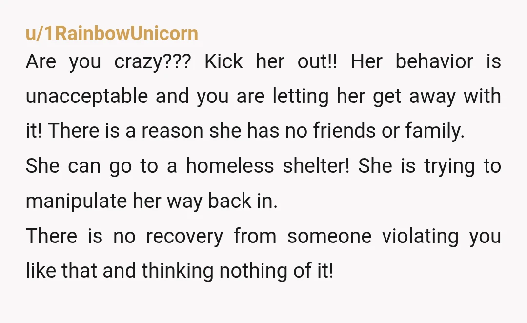 u/1RainbowUnicorn Are you crazy??? Kick her out!! Her behavior is unacceptable and you are letting her get away with it! There is a reason she has no friends or family....