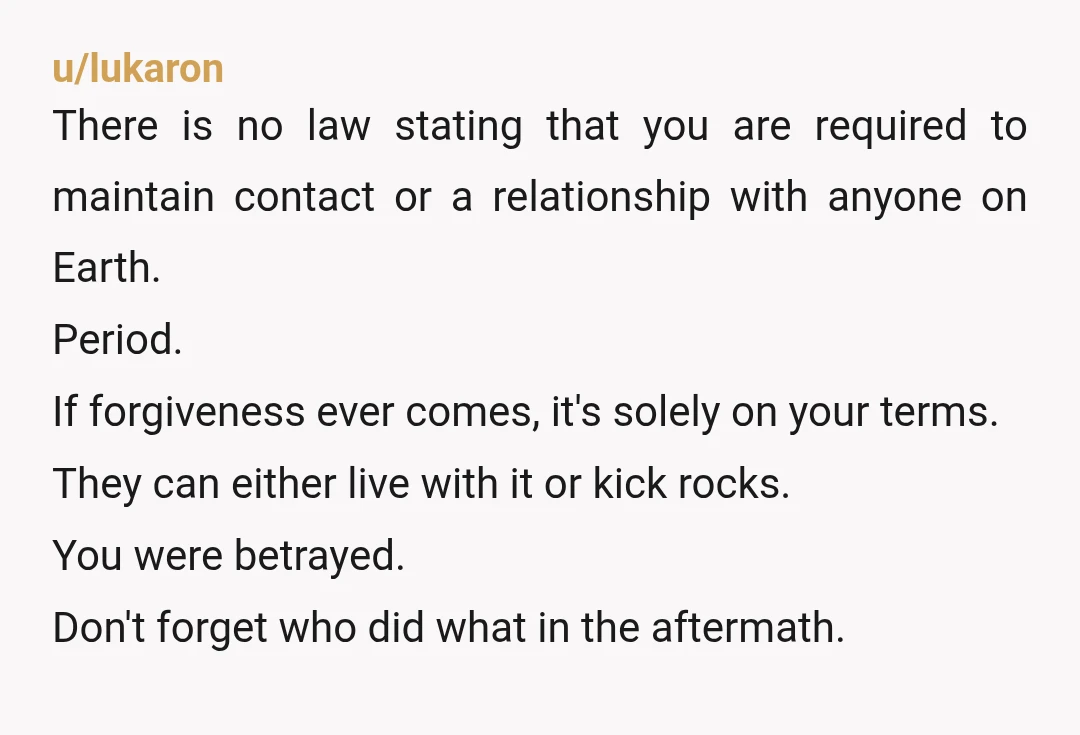 u/lukaron There is no law stating that you are required to maintain contact or a relationship with anyone on Earth. Period. If forgiveness ever comes, it's solely on your terms....