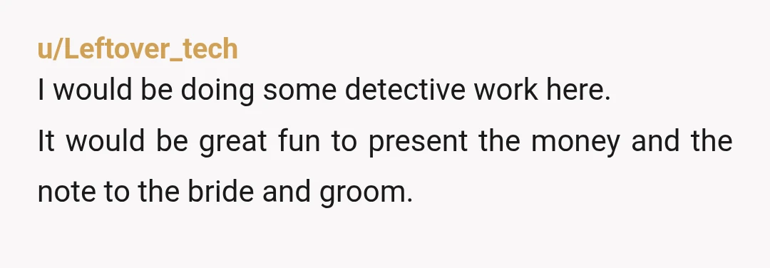 u/Leftover_tech
I would be doing some detective work here.
It would be great fun to present the money and the note to the bride and groom.