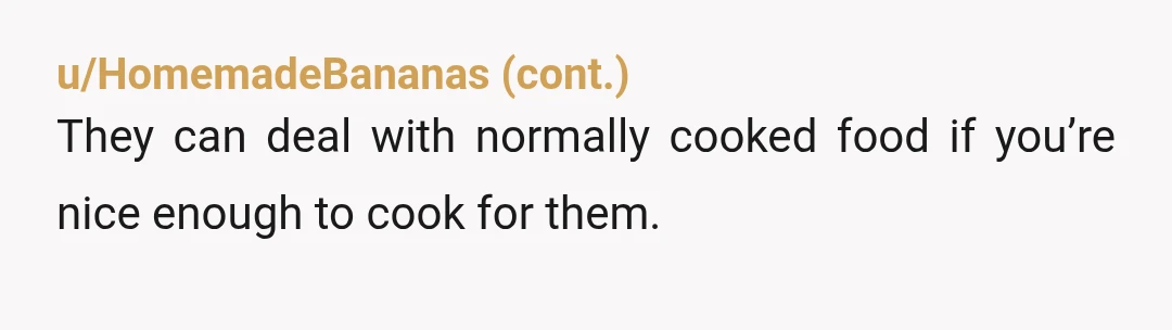 u/Fit-Contribution-821 NAH....you like your food seasoned, and your argument makes sense and is practical. For the food to have flavour throughout, it should be seasoned a little before cooking, to...