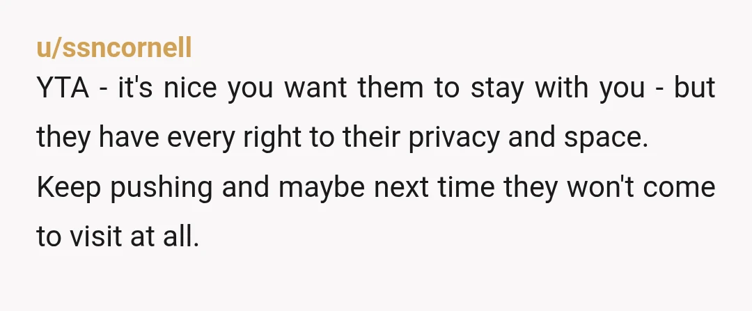 u/ssncornell YTA - it's nice you want them to stay with you - but they have every right to their privacy and space. Keep pushing and maybe next time they...