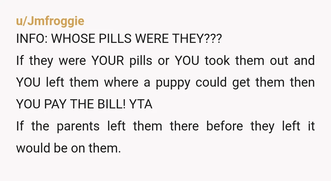 u/Jmfroggie INFO: WHOSE PILLS WERE THEY??? If they were YOUR pills or YOU took them out and YOU left them where a puppy could get them then YOU PAY THE...