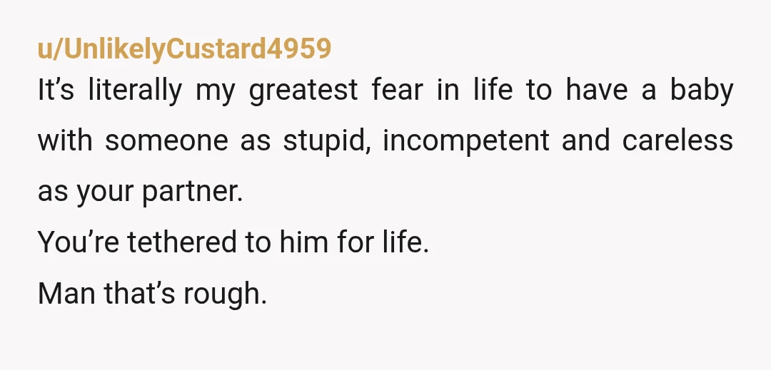 u/UnlikelyCustard4959 It’s literally my greatest fear in life to have a baby with someone as stupid, incompetent and careless as your partner. You’re tethered to him for life. Man that’s...