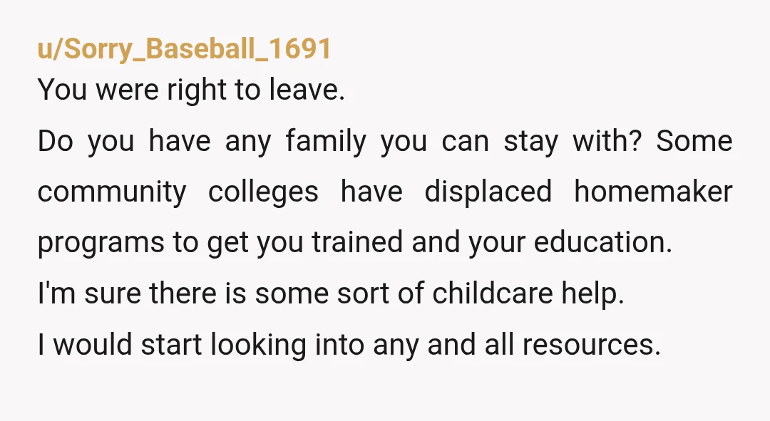 u/Sorry_Baseball_1691 You were right to leave. Do you have any family you can stay with? Some community colleges have displaced homemaker programs to get you trained and your education. I'm...