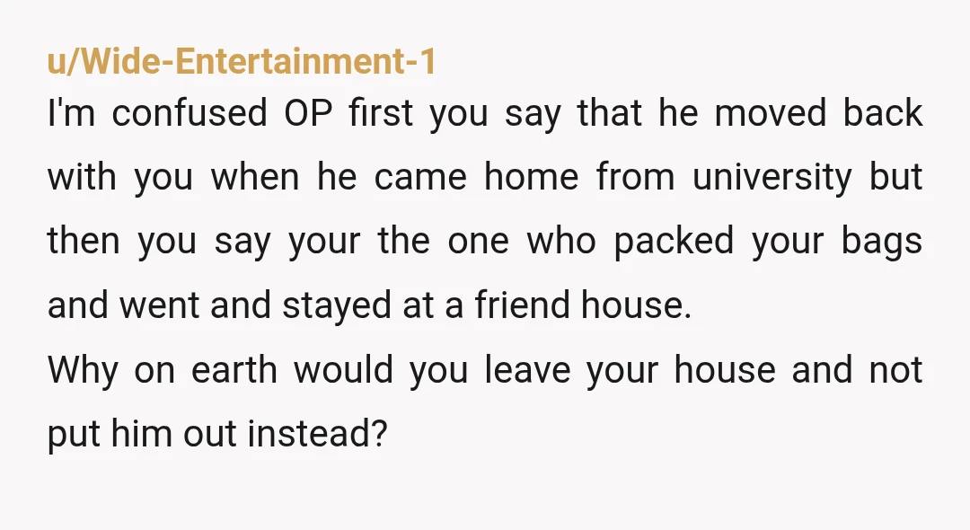 u/Wide-Entertainment-1 I'm confused OP first you say that he moved back with you when he came home from university but then you say your the one who packed your bags...
