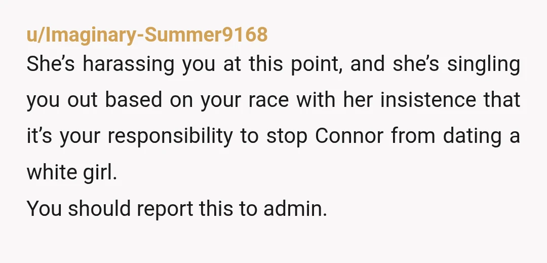 u/Imaginary-Summer9168 She’s harassing you at this point, and she’s singling you out based on your race with her insistence that it’s your responsibility to stop Connor from dating a white...