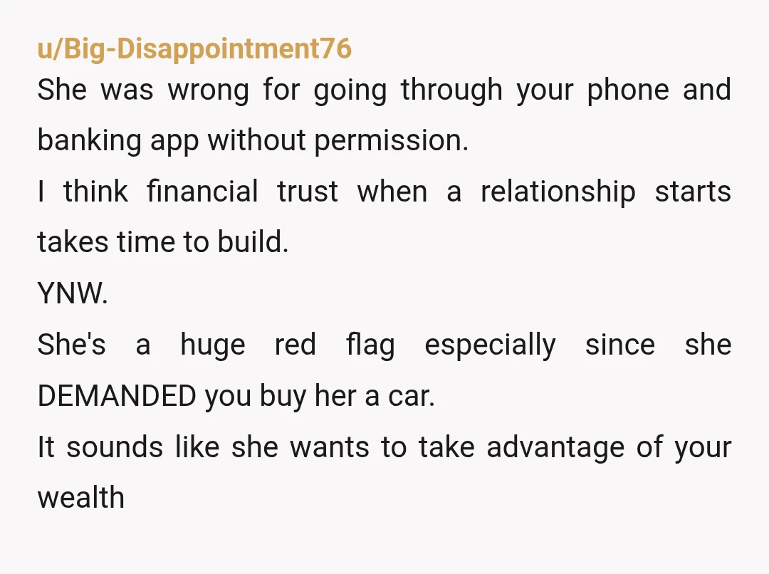 u/Big-Disappointment76 She was wrong for going through your phone and banking app without permission. I think financial trust when a relationship starts takes time to build. YNW. She's a huge...