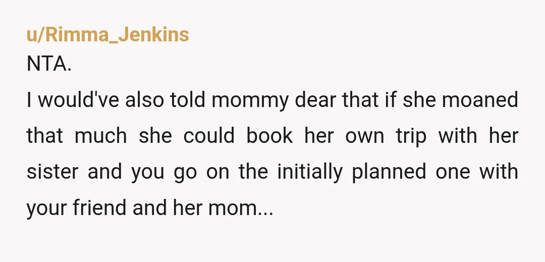 u/Rimma_Jenkins NTA. I would've also told mommy dear that if she moaned that much she could book her own trip with her sister and you go on the initially planned...