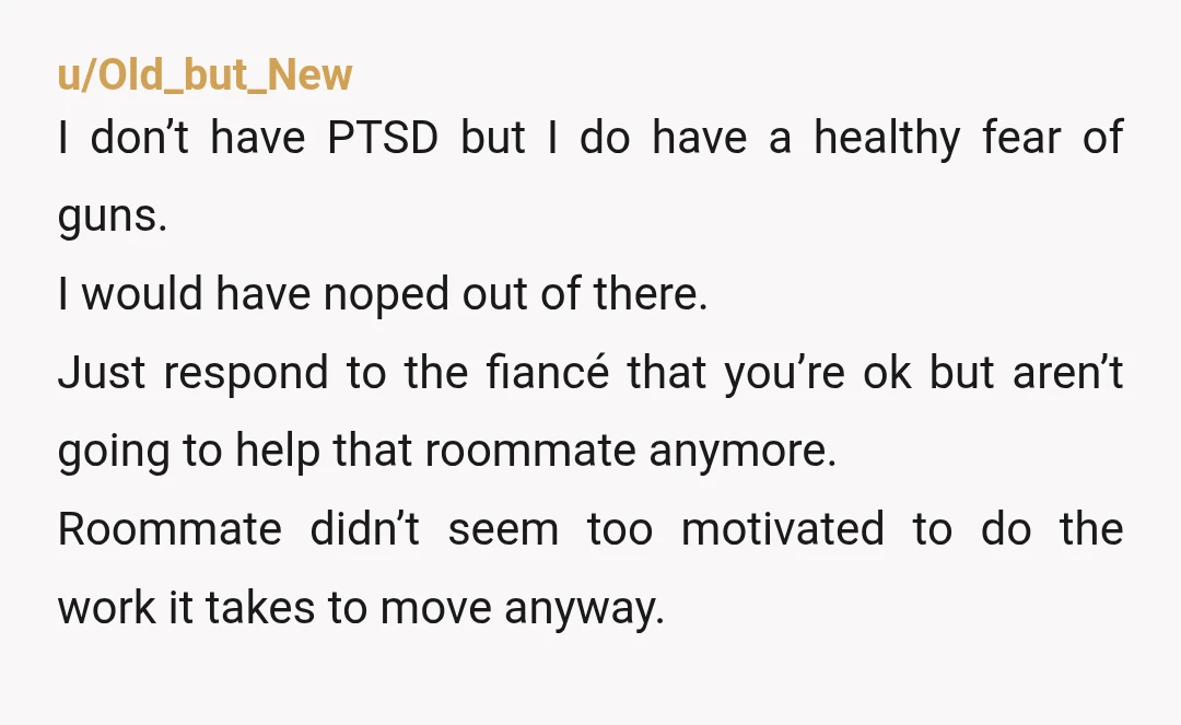 u/Old_but_New I don’t have PTSD but I do have a healthy fear of guns. I would have noped out of there. Just respond to the fiancé that you’re ok but...