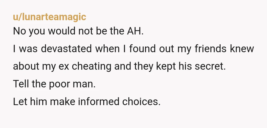 u/lunarteamagic No you would not be the AH. I was devastated when I found out my friends knew about my ex cheating and they kept his secret. Tell the poor...