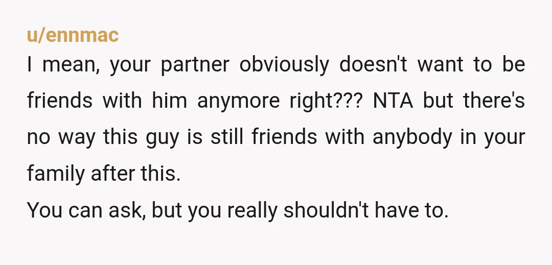 u/ennmac I mean, your partner obviously doesn't want to be friends with him anymore right??? NTA but there's no way this guy is still friends with anybody in your family...